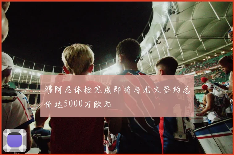 穆阿尼体检完成即将与尤文签约总价达5000万欧元