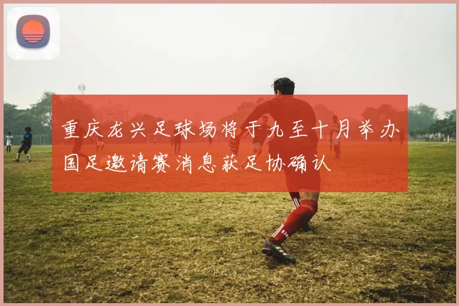 重庆龙兴足球场将于九至十月举办国足邀请赛消息获足协确认