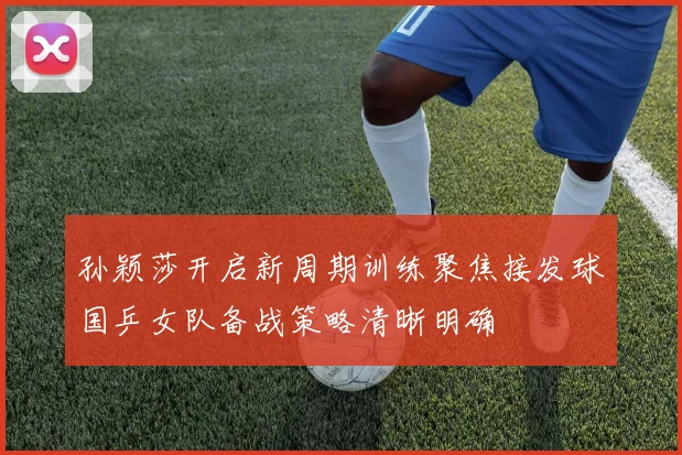 孙颖莎开启新周期训练聚焦接发球国乒女队备战策略清晰明确