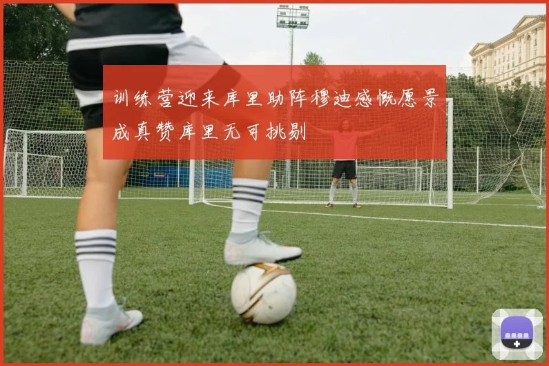 训练营迎来库里助阵穆迪感慨愿景成真赞库里无可挑剔